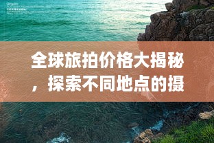 全球旅拍价格大揭秘，探索不同地点的摄影之旅费用