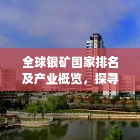 全球银矿国家排名及产业概览，探寻银矿产业的黄金发展之路