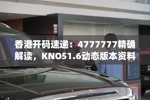 香港开码速递：4777777精确解读，KNO51.6动态版本资料