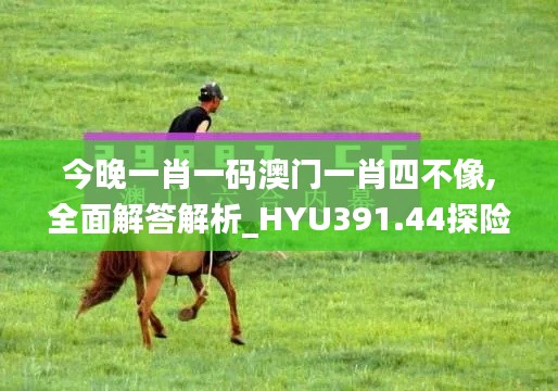 今晚一肖一码澳门一肖四不像,全面解答解析_HYU391.44探险版