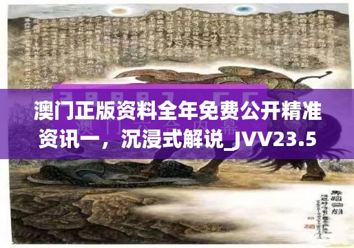 澳门正版资料全年免费公开精准资讯一，沉浸式解说_JVV23.500