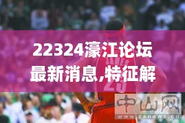 22324濠江论坛最新消息,特征解答解释落实_LBJ7.23.29尊享版