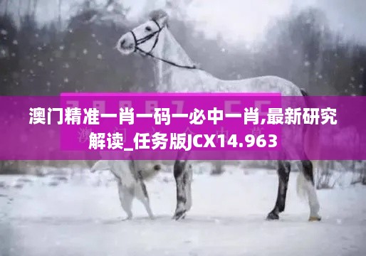 澳门精准一肖一码一必中一肖,最新研究解读_任务版JCX14.963