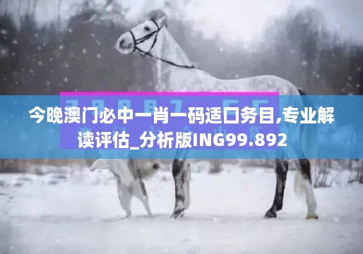 今晚澳门必中一肖一码适囗务目,专业解读评估_分析版ING99.892