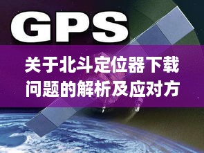 北斗定位器下载问题解析及应对方案（以2024年12月10日为例）