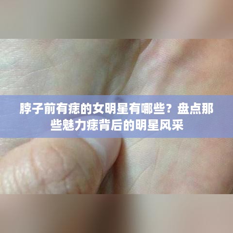 脖子前有痣的女明星有哪些？盘点那些魅力痣背后的明星风采