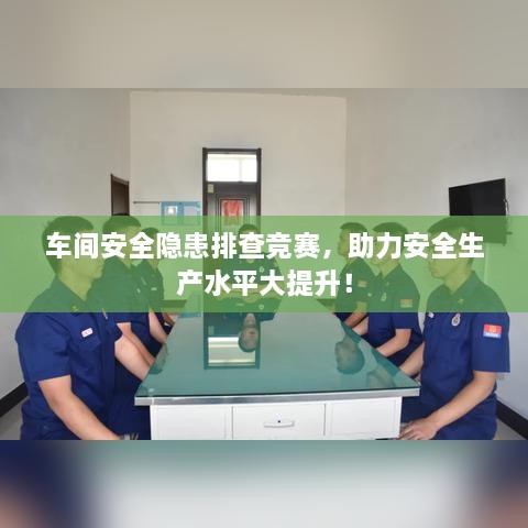 车间安全隐患排查竞赛，助力安全生产水平大提升！