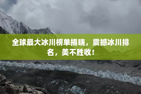 全球最大冰川榜单揭晓，震撼冰川排名，美不胜收！