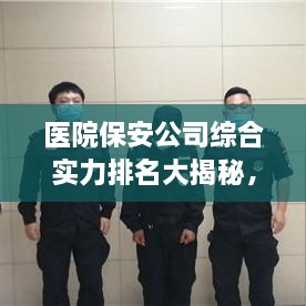 医院保安公司综合实力排名大揭秘，专业守护，安全无忧！